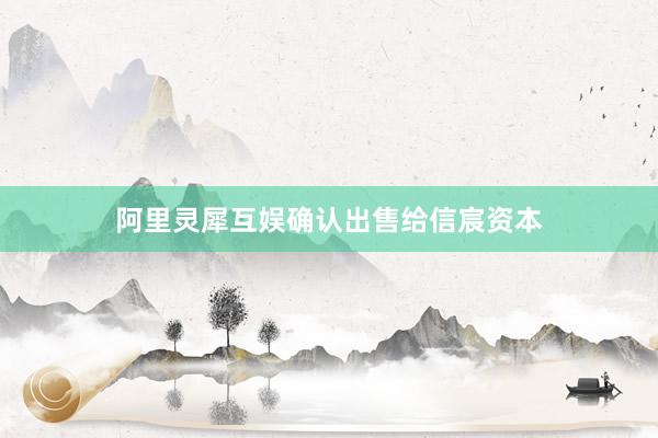 阿里灵犀互娱确认出售给信宸资本