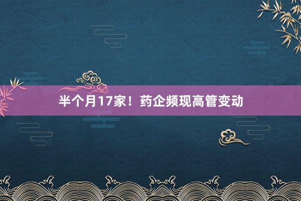 半个月17家！药企频现高管变动