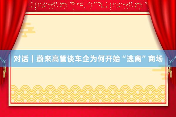 对话｜蔚来高管谈车企为何开始“逃离”商场