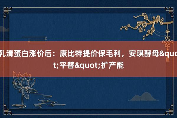 乳清蛋白涨价后：康比特提价保毛利，安琪酵母"平替"扩产能