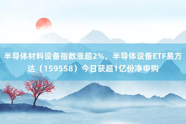 半导体材料设备指数涨超2%，半导体设备ETF易方达（159558）今日获超1亿份净申购