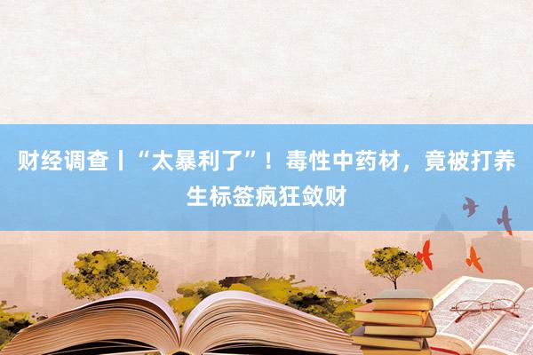 财经调查丨“太暴利了”！毒性中药材，竟被打养生标签疯狂敛财