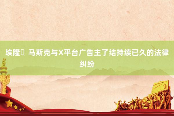 埃隆・马斯克与X平台广告主了结持续已久的法律纠纷