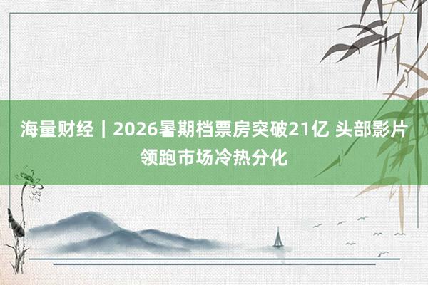 海量财经｜2026暑期档票房突破21亿 头部影片领跑市场冷热分化