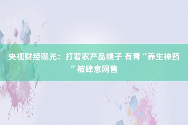 央视财经曝光：打着农产品幌子 有毒“养生神药”被肆意网售