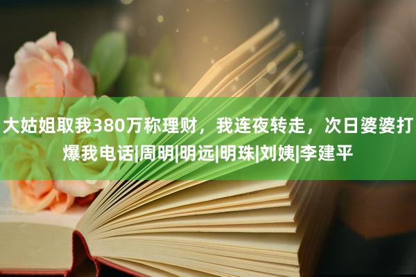 大姑姐取我380万称理财，我连夜转走，次日婆婆打爆我电话|周明|明远|明珠|刘姨|李建平