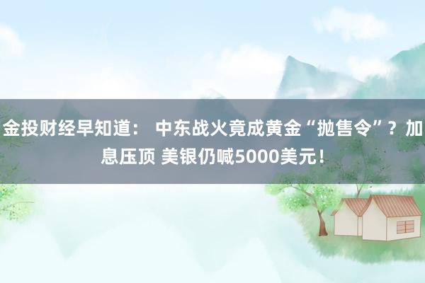 金投财经早知道： 中东战火竟成黄金“抛售令”？加息压顶 美银仍喊5000美元！