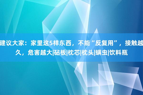 建议大家：家里这5样东西，不能“反复用”，接触越久，危害越大|砧板|枕芯|枕头|螨虫|饮料瓶