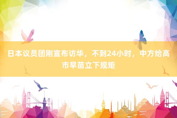 日本议员团刚宣布访华，不到24小时，中方给高市早苗立下规矩