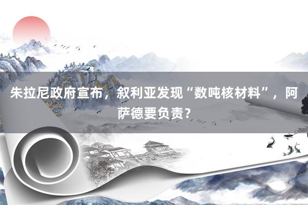 朱拉尼政府宣布，叙利亚发现“数吨核材料”，阿萨德要负责？