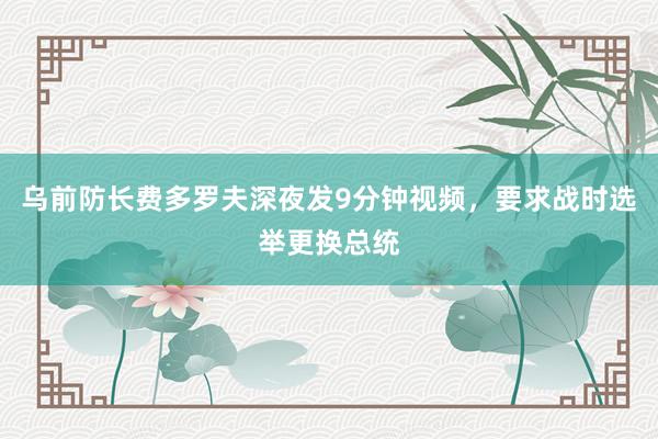 乌前防长费多罗夫深夜发9分钟视频，要求战时选举更换总统