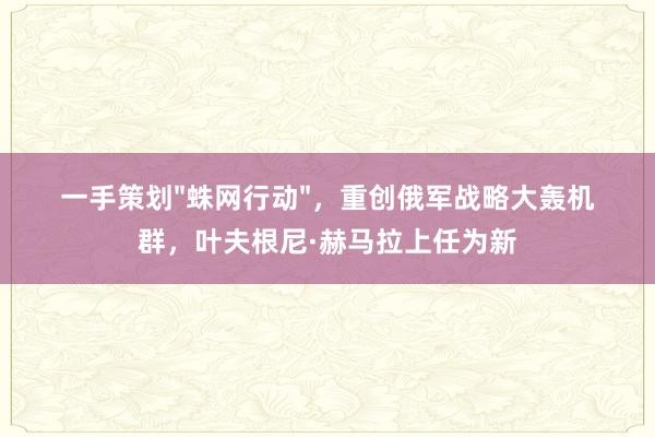 一手策划"蛛网行动"，重创俄军战略大轰机群，叶夫根尼·赫马拉上任为新