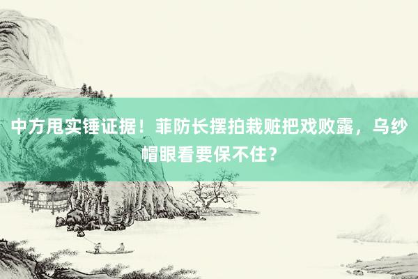 中方甩实锤证据！菲防长摆拍栽赃把戏败露，乌纱帽眼看要保不住？