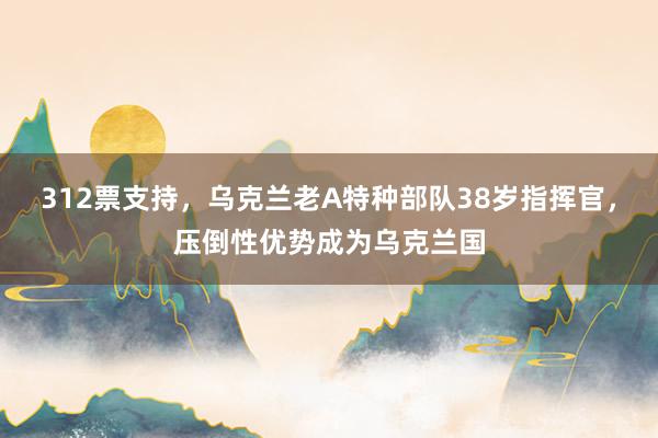 312票支持，乌克兰老A特种部队38岁指挥官，压倒性优势成为乌克兰国