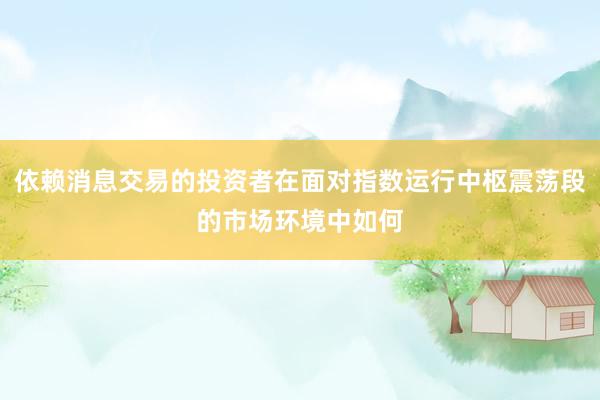 依赖消息交易的投资者在面对指数运行中枢震荡段的市场环境中如何