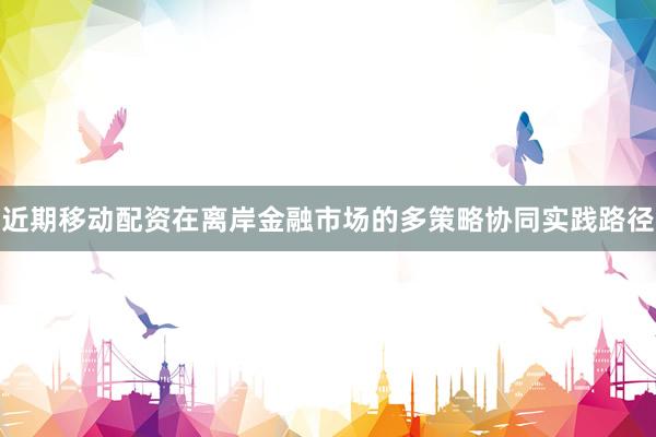 近期移动配资在离岸金融市场的多策略协同实践路径
