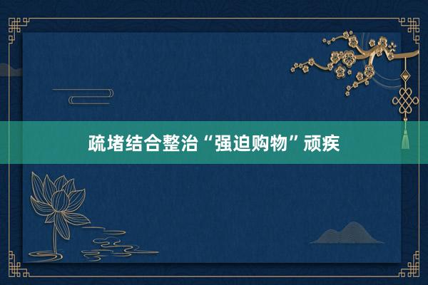 疏堵结合整治“强迫购物”顽疾