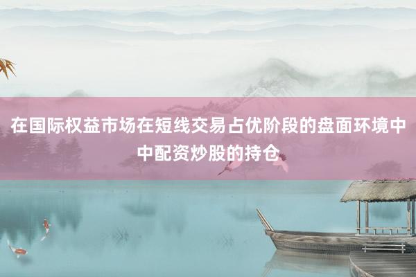在国际权益市场在短线交易占优阶段的盘面环境中中配资炒股的持仓