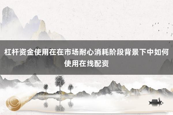 杠杆资金使用在在市场耐心消耗阶段背景下中如何使用在线配资