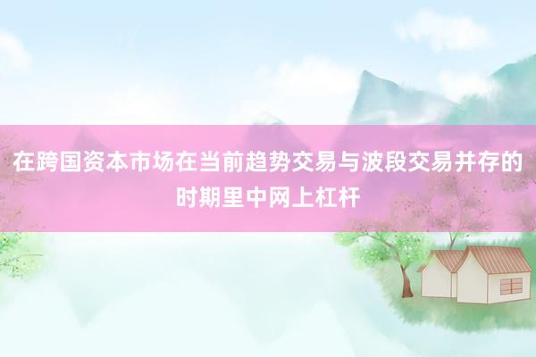在跨国资本市场在当前趋势交易与波段交易并存的时期里中网上杠杆