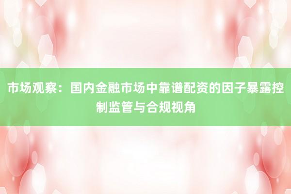 市场观察：国内金融市场中靠谱配资的因子暴露控制监管与合规视角
