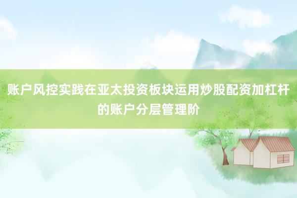 账户风控实践在亚太投资板块运用炒股配资加杠杆的账户分层管理阶