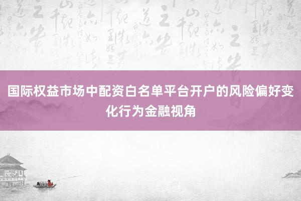 国际权益市场中配资白名单平台开户的风险偏好变化行为金融视角