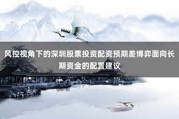 风控视角下的深圳股票投资配资预期差博弈面向长期资金的配置建议