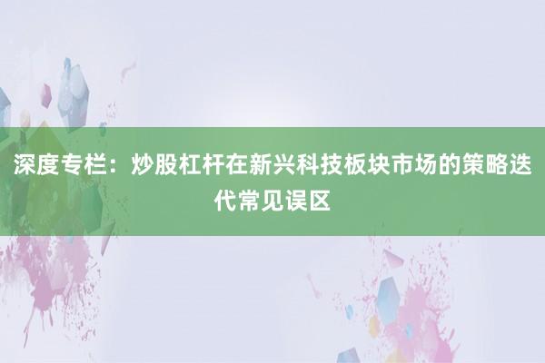 深度专栏：炒股杠杆在新兴科技板块市场的策略迭代常见误区
