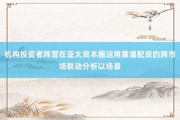 机构投资者阵营在亚太资本圈运用靠谱配资的跨市场联动分析以场景