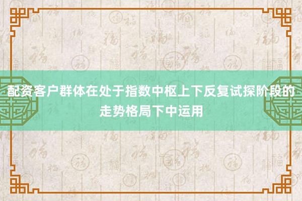 配资客户群体在处于指数中枢上下反复试探阶段的走势格局下中运用