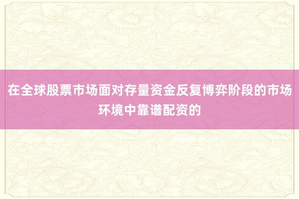 在全球股票市场面对存量资金反复博弈阶段的市场环境中靠谱配资的