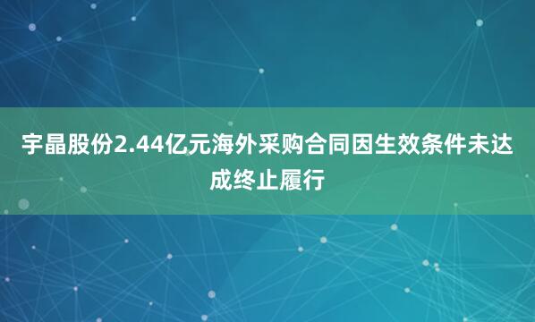 宇晶股份2.44亿元海外采购合同因生效条件未达成终止履行