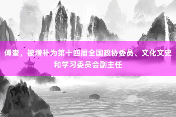 傅奎，被增补为第十四届全国政协委员、文化文史和学习委员会副主任