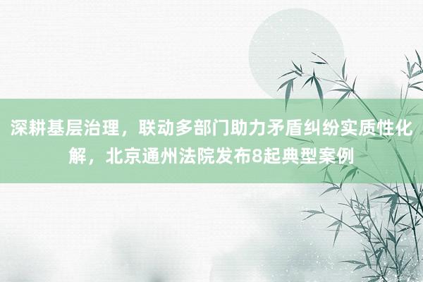深耕基层治理，联动多部门助力矛盾纠纷实质性化解，北京通州法院发布8起典型案例
