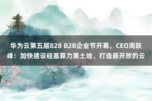 华为云第五届828 B2B企业节开幕，CEO周跃峰：加快建设硅基算力黑土地、打造最开放的云