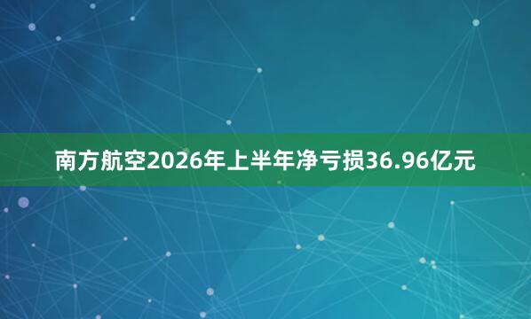 南方航空2026年上半年净亏损36.96亿元