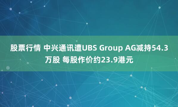 股票行情 中兴通讯遭UBS Group AG减持54.3万股 每股作价约23.9港元