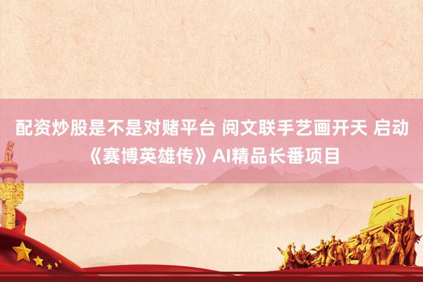 配资炒股是不是对赌平台 阅文联手艺画开天 启动《赛博英雄传》AI精品长番项目