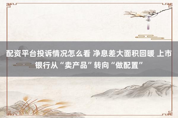 配资平台投诉情况怎么看 净息差大面积回暖 上市银行从“卖产品”转向“做配置”
