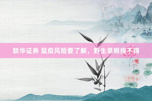 联华证券 鼠疫风险要了解，野生旱獭摸不得