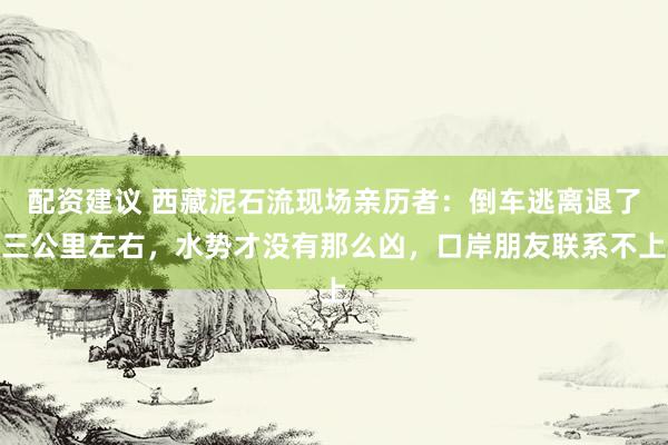 配资建议 西藏泥石流现场亲历者：倒车逃离退了三公里左右，水势才没有那么凶，口岸朋友联系不上