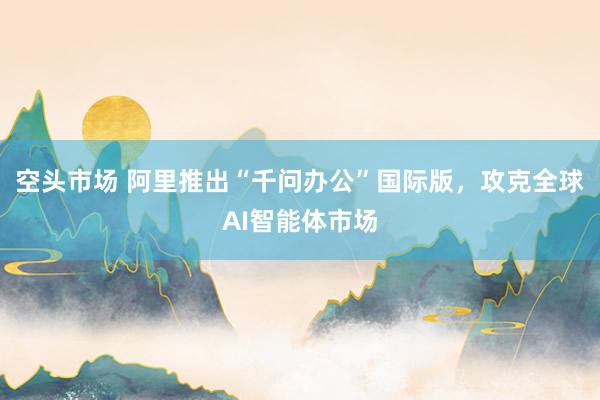 空头市场 阿里推出“千问办公”国际版，攻克全球AI智能体市场