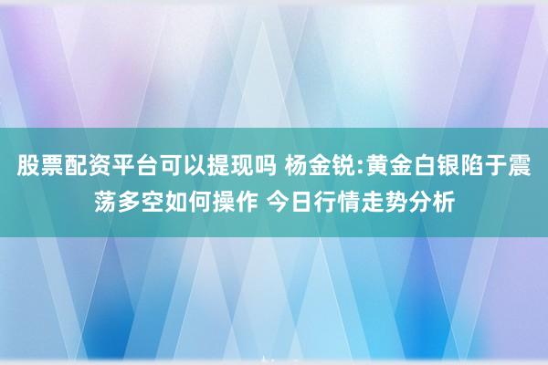 股票配资平台可以提现吗 杨金锐:黄金白银陷于震荡多空如何操作 今日行情走势分析