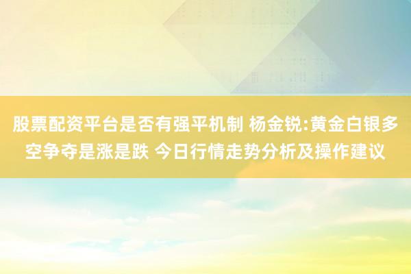 股票配资平台是否有强平机制 杨金锐:黄金白银多空争夺是涨是跌 今日行情走势分析及操作建议