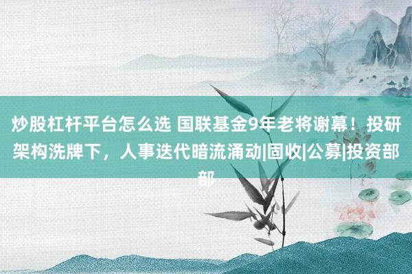 炒股杠杆平台怎么选 国联基金9年老将谢幕！投研架构洗牌下，人事迭代暗流涌动|固收|公募|投资部