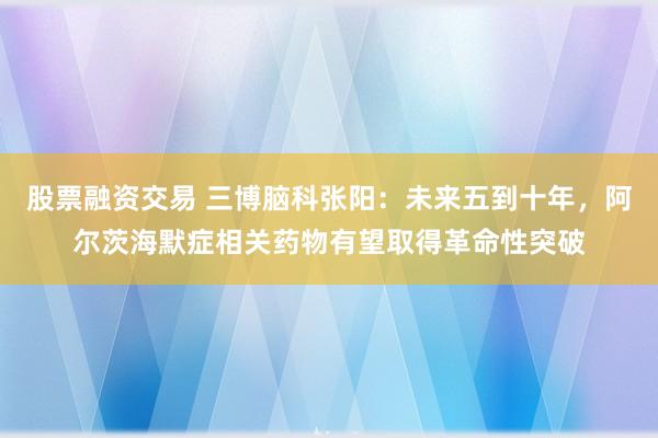 股票融资交易 三博脑科张阳：未来五到十年，阿尔茨海默症相关药物有望取得革命性突破