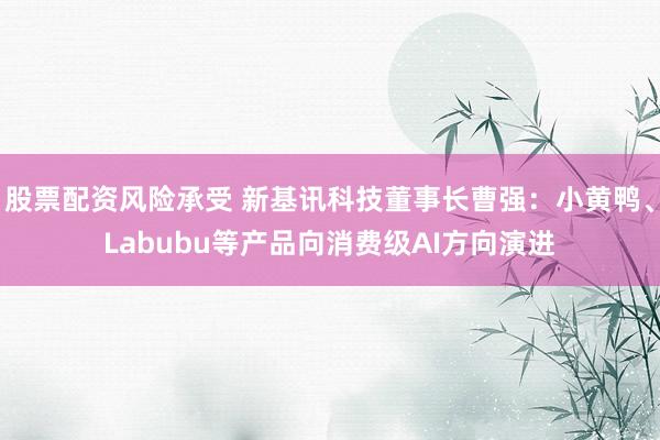 股票配资风险承受 新基讯科技董事长曹强：小黄鸭、Labubu等产品向消费级AI方向演进