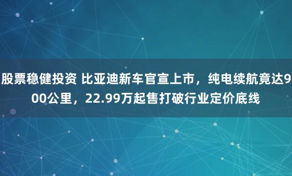 股票稳健投资 比亚迪新车官宣上市，纯电续航竟达900公里，22.99万起售打破行业定价底线