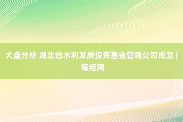 大盘分析 湖北省水利发展投资基金管理公司成立 | 每经网